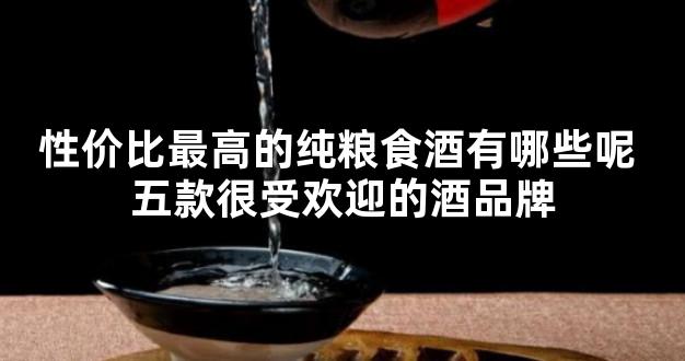 性价比最高的纯粮食酒有哪些呢 五款很受欢迎的酒品牌